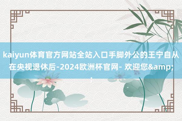 kaiyun体育官方网站全站入口手脚外公的王宁自从在央视退休后-2024欧洲杯官网- 欢迎您&
