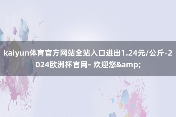 kaiyun体育官方网站全站入口进出1.24元/公斤-2024欧洲杯官网- 欢迎您&