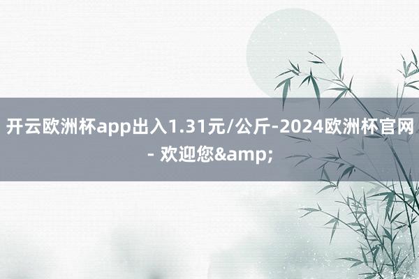 开云欧洲杯app出入1.31元/公斤-2024欧洲杯官网- 欢迎您&