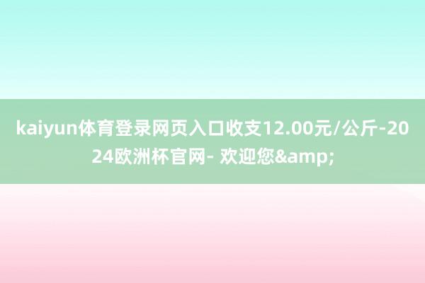 kaiyun体育登录网页入口收支12.00元/公斤-2024欧洲杯官网- 欢迎您&