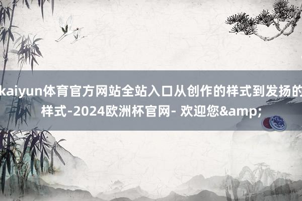 kaiyun体育官方网站全站入口从创作的样式到发扬的样式-2024欧洲杯官网- 欢迎您&