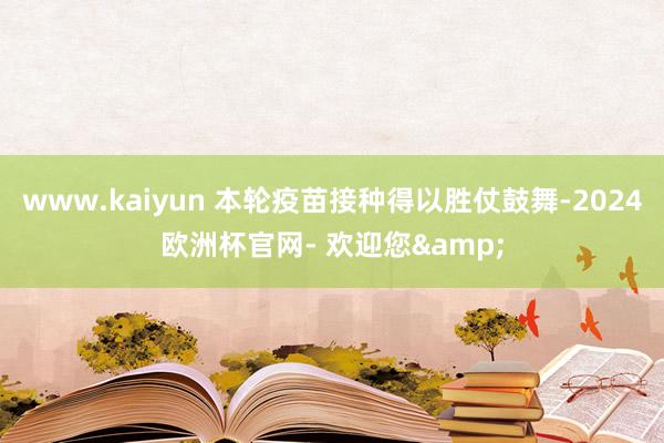 www.kaiyun 本轮疫苗接种得以胜仗鼓舞-2024欧洲杯官网- 欢迎您&