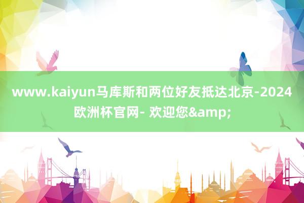 www.kaiyun马库斯和两位好友抵达北京-2024欧洲杯官网- 欢迎您&
