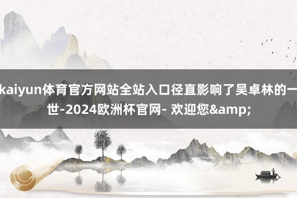 kaiyun体育官方网站全站入口径直影响了吴卓林的一世-2024欧洲杯官网- 欢迎您&