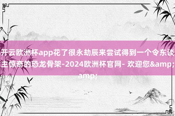 开云欧洲杯app花了很永劫辰来尝试得到一个令东谈主惊奇的恐龙骨架-2024欧洲杯官网- 欢迎您&