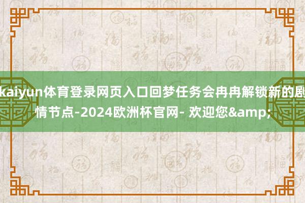 kaiyun体育登录网页入口回梦任务会冉冉解锁新的剧情节点-2024欧洲杯官网- 欢迎您&