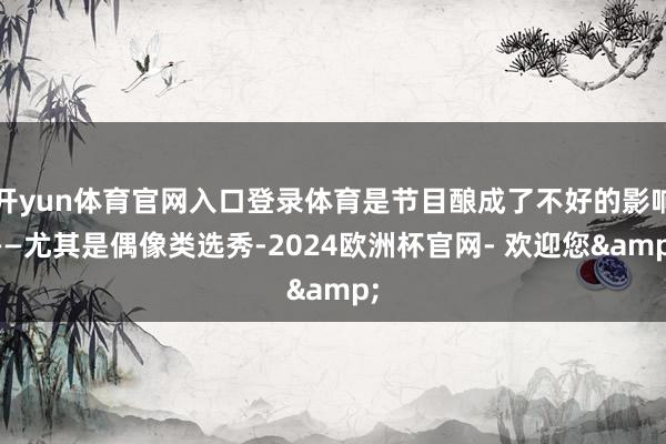 开yun体育官网入口登录体育是节目酿成了不好的影响——尤其是偶像类选秀-2024欧洲杯官网- 欢迎您&