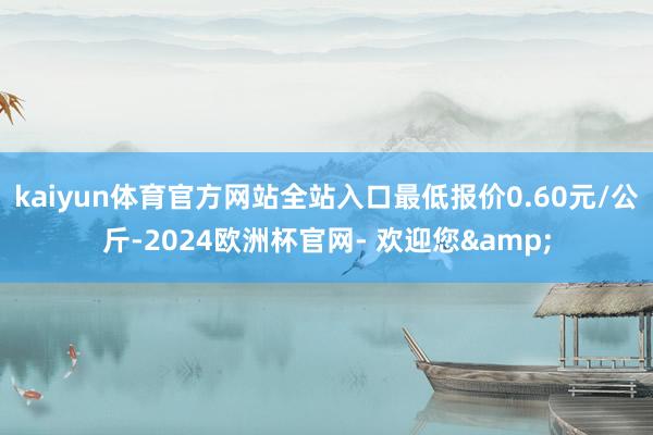 kaiyun体育官方网站全站入口最低报价0.60元/公斤-2024欧洲杯官网- 欢迎您&
