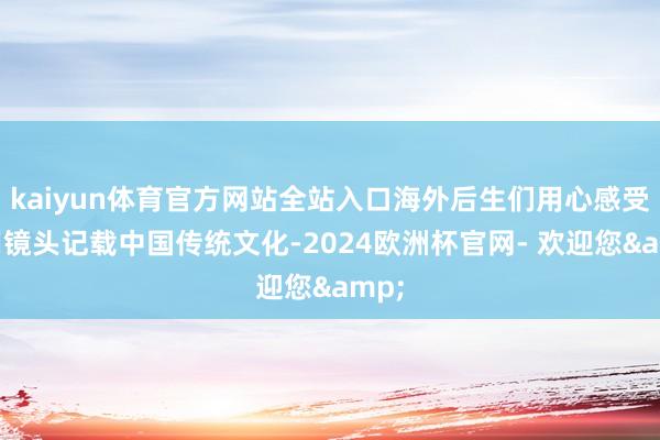 kaiyun体育官方网站全站入口海外后生们用心感受、用镜头记载中国传统文化-2024欧洲杯官网- 欢迎您&