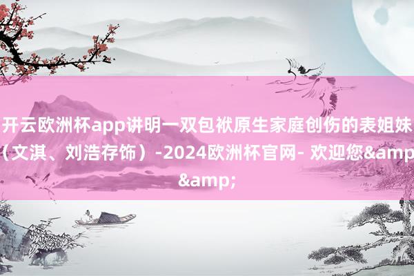 开云欧洲杯app讲明一双包袱原生家庭创伤的表姐妹（文淇、刘浩存饰）-2024欧洲杯官网- 欢迎您&