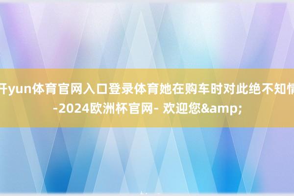 开yun体育官网入口登录体育她在购车时对此绝不知情-2024欧洲杯官网- 欢迎您&