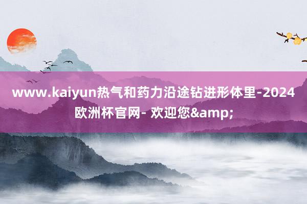 www.kaiyun热气和药力沿途钻进形体里-2024欧洲杯官网- 欢迎您&