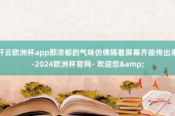 开云欧洲杯app那浓郁的气味仿佛隔着屏幕齐能传出来-2024欧洲杯官网- 欢迎您&