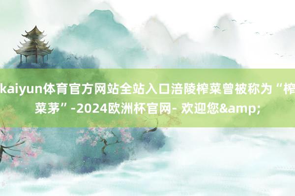 kaiyun体育官方网站全站入口涪陵榨菜曾被称为“榨菜茅”-2024欧洲杯官网- 欢迎您&