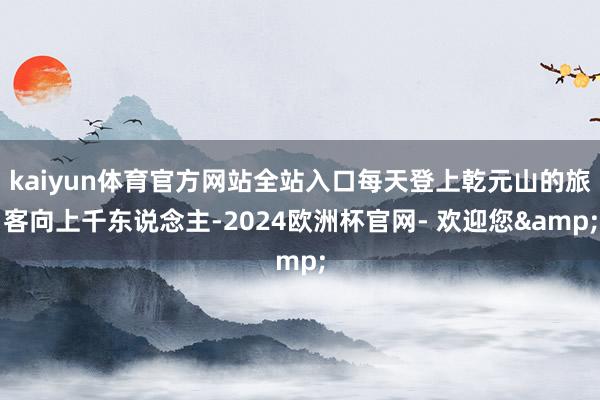 kaiyun体育官方网站全站入口每天登上乾元山的旅客向上千东说念主-2024欧洲杯官网- 欢迎您&