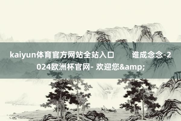 kaiyun体育官方网站全站入口        谁成念念-2024欧洲杯官网- 欢迎您&