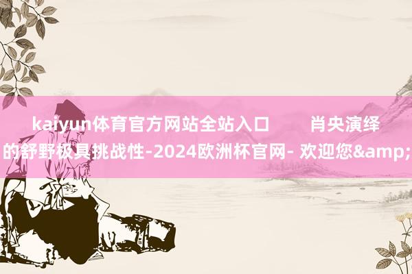 kaiyun体育官方网站全站入口        肖央演绎的舒野极具挑战性-2024欧洲杯官网- 欢迎您&