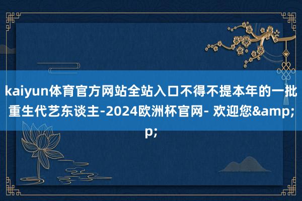 kaiyun体育官方网站全站入口不得不提本年的一批重生代艺东谈主-2024欧洲杯官网- 欢迎您&