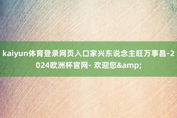 kaiyun体育登录网页入口家兴东说念主旺万事昌-2024欧洲杯官网- 欢迎您&