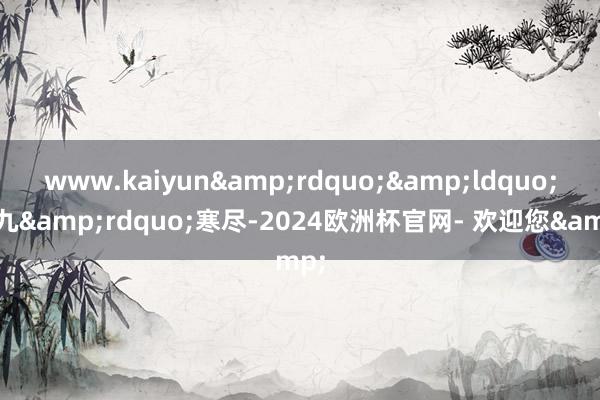 www.kaiyun&rdquo;&ldquo;九九&rdquo;寒尽-2024欧洲杯官网- 欢迎您&