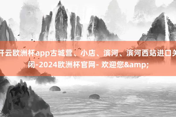 开云欧洲杯app古城营、小店、滨河、滨河西站进口关闭-2024欧洲杯官网- 欢迎您&