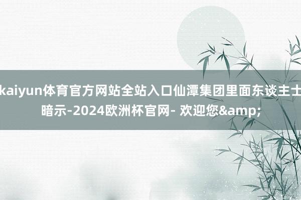 kaiyun体育官方网站全站入口仙潭集团里面东谈主士暗示-2024欧洲杯官网- 欢迎您&