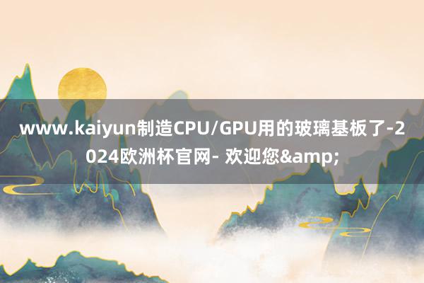 www.kaiyun制造CPU/GPU用的玻璃基板了-2024欧洲杯官网- 欢迎您&
