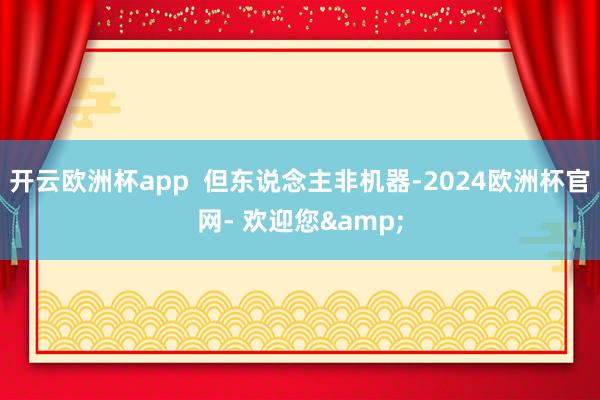 开云欧洲杯app  但东说念主非机器-2024欧洲杯官网- 欢迎您&