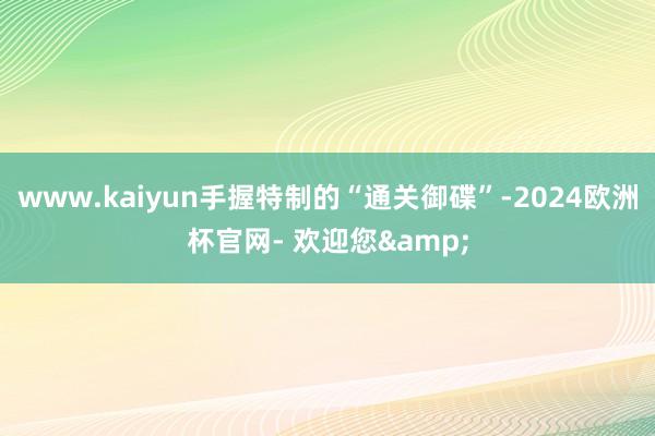 www.kaiyun手握特制的“通关御碟”-2024欧洲杯官网- 欢迎您&