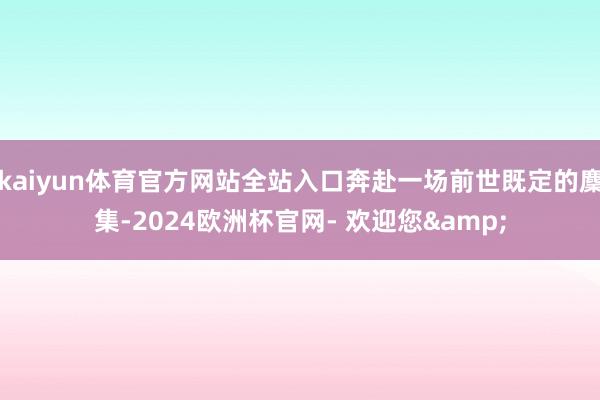 kaiyun体育官方网站全站入口奔赴一场前世既定的麇集-2024欧洲杯官网- 欢迎您&