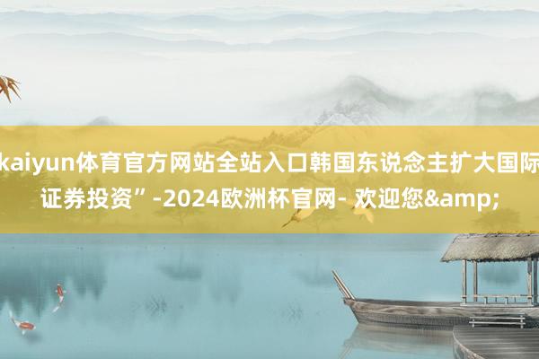 kaiyun体育官方网站全站入口韩国东说念主扩大国际证券投资”-2024欧洲杯官网- 欢迎您&