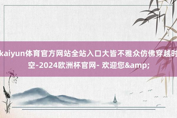 kaiyun体育官方网站全站入口大皆不雅众仿佛穿越时空-2024欧洲杯官网- 欢迎您&