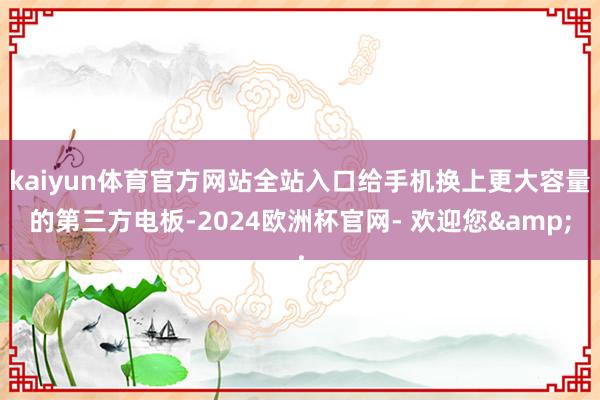 kaiyun体育官方网站全站入口给手机换上更大容量的第三方电板-2024欧洲杯官网- 欢迎您&
