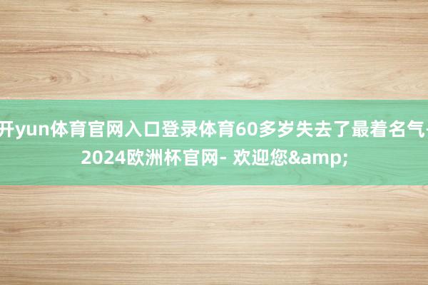 开yun体育官网入口登录体育60多岁失去了最着名气-2024欧洲杯官网- 欢迎您&