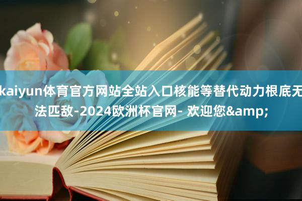 kaiyun体育官方网站全站入口核能等替代动力根底无法匹敌-2024欧洲杯官网- 欢迎您&