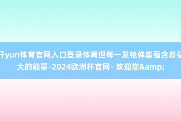 开yun体育官网入口登录体育但每一发枪弹皆蕴含着弘大的能量-2024欧洲杯官网- 欢迎您&