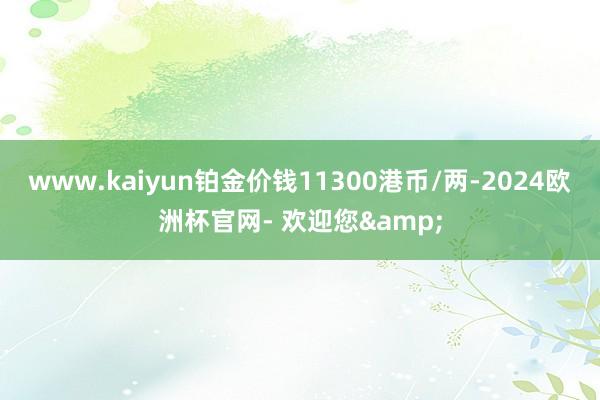 www.kaiyun铂金价钱11300港币/两-2024欧洲杯官网- 欢迎您&