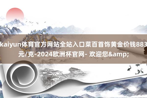 kaiyun体育官方网站全站入口菜百首饰黄金价钱883元/克-2024欧洲杯官网- 欢迎您&