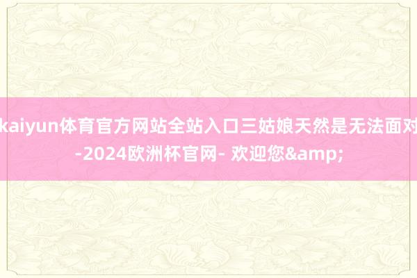 kaiyun体育官方网站全站入口三姑娘天然是无法面对-2024欧洲杯官网- 欢迎您&