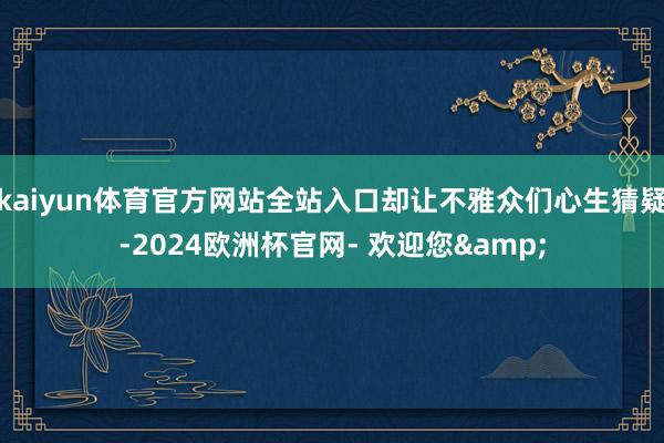 kaiyun体育官方网站全站入口却让不雅众们心生猜疑-2024欧洲杯官网- 欢迎您&