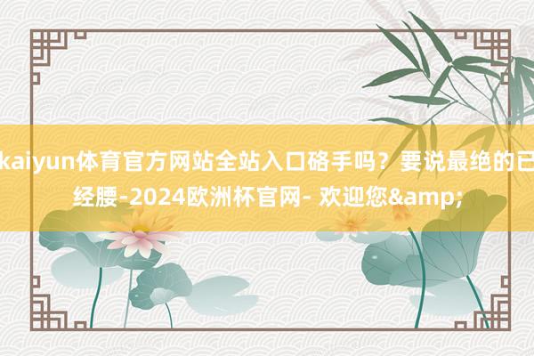 kaiyun体育官方网站全站入口硌手吗？要说最绝的已经腰-2024欧洲杯官网- 欢迎您&