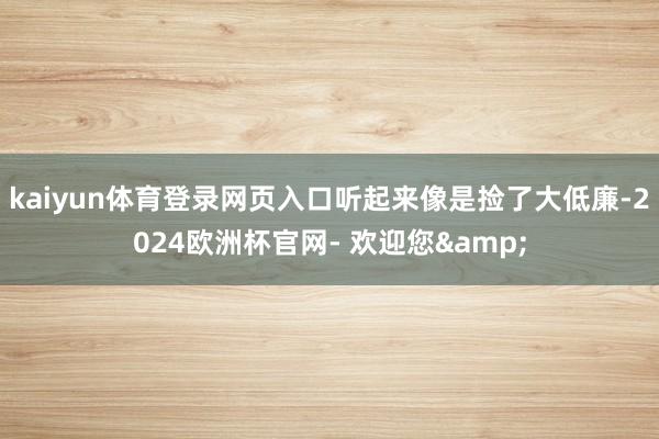 kaiyun体育登录网页入口听起来像是捡了大低廉-2024欧洲杯官网- 欢迎您&