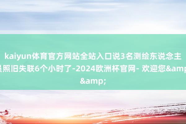 kaiyun体育官方网站全站入口说3名测绘东说念主员照旧失联6个小时了-2024欧洲杯官网- 欢迎您&