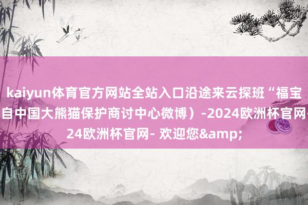 kaiyun体育官方网站全站入口沿途来云探班“福宝”吧！（视频来自中国大熊猫保护商讨中心微博）-2024欧洲杯官网- 欢迎您&