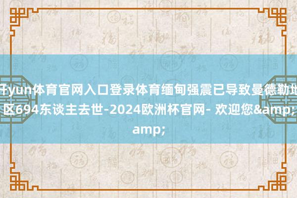 开yun体育官网入口登录体育缅甸强震已导致曼德勒地区694东谈主去世-2024欧洲杯官网- 欢迎您&