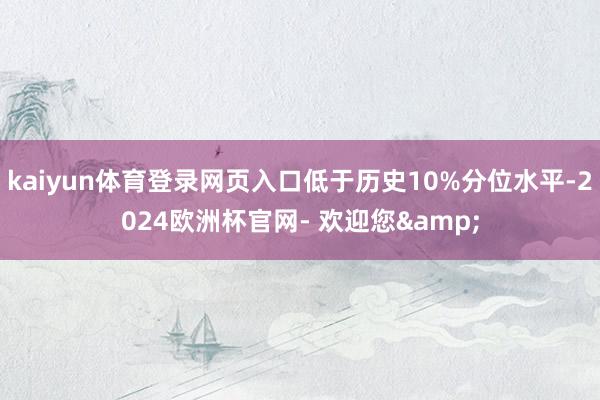 kaiyun体育登录网页入口低于历史10%分位水平-2024欧洲杯官网- 欢迎您&