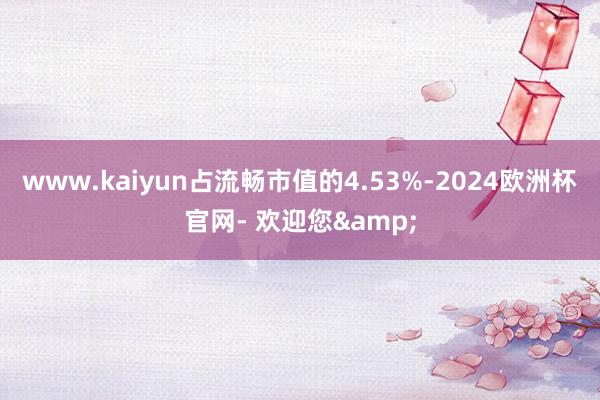 www.kaiyun占流畅市值的4.53%-2024欧洲杯官网- 欢迎您&