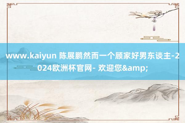 www.kaiyun 陈展鹏然而一个顾家好男东谈主-2024欧洲杯官网- 欢迎您&