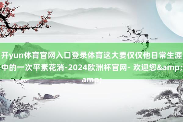 开yun体育官网入口登录体育这大要仅仅他日常生涯中的一次平素花消-2024欧洲杯官网- 欢迎您&