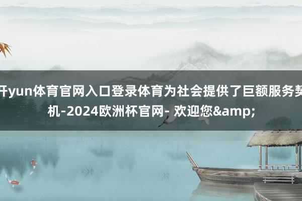 开yun体育官网入口登录体育为社会提供了巨额服务契机-2024欧洲杯官网- 欢迎您&